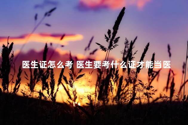 医生证怎么考 医生要考什么证才能当医生